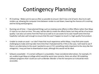 Contingency Planning
• PC Crashing – Make sure to save as often as possible to ensure I don’t lose a lot of work. Also try to split
renders up, allowing the computer time between render to cool down, lowering the chances of it crashing
and me losing work/progress.
• Running out of time – I have planned things such as creating some effects in After Effects rather than Maya
if I start to run short on time. This way I will be able to create the effects faster, but they will be of aa lesser
quality. I can also cut scenes from the final cut as well as re use assets to try save myself some time but
hopefully I will plan well enough to ensure that this won't happen to result in a high-quality final product.
• Unable to create an asset – as I don’t have that much experience within Maya, I may find some assets
challenging to make and may take more time than I had planned for, if this is the case, I will need to see if
there is an alternative to the asset I wanted to use or if it's something really important to the story like the
antagonist, I may just have to download an asset, although this would not be ideal.
• Sofware unavailable – if a certain software is unavailable, I have considered alternatives. For example, if I
am unable to get Maya at college which would be worst case scenario, there are other 3D modelling
software programs that I could use such as Blender. Blender is free for everyone so it should be more
accessible.
 