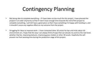 Contingency Planning
• Not being able to complete everything – if I have taken on too much for this project, I have planned the
project in an order of priority so that if I don’t have enough time towards the end of the project to
complete everything, I will still have a good piece so that I have something I'm happy with handing in, and
it shouldn’t cause any negative effect on my outcome from the project.
• Struggling for ideas to improve work – I have contacted other 3D artists for tips and tricks about 3D
environment art, I hope that this way I can always think of ways that can elevate my work to the next level,
whether that be, improving textures, improving grass models or other 3D assets. Hopefully this will
prevent me from wasting time during the production stage of this project.
 