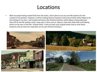 Locations
• With my project being created fully from 3D assets, I don’t plan to use any real-life locations for the
creation of my product. However, I will be creating fictional locations and environments within Maya to be
the setting for my story. I will model and texture the fictional locations within Maya and possibly base
them off of real-life locations that I have seen in films such as: Beacon, Little Falls, New Paltz and Pawling
which can be seen in the film: ’A Quiet Place’. I will use tools such as good street view to view these
locations and use them for inspiration on my own fictional locations.
 