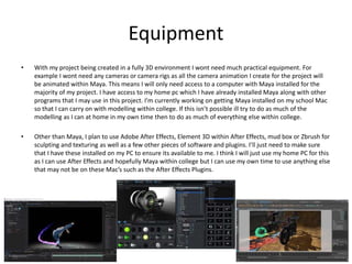 Equipment
• With my project being created in a fully 3D environment I wont need much practical equipment. For
example I wont need any cameras or camera rigs as all the camera animation I create for the project will
be animated within Maya. This means I will only need access to a computer with Maya installed for the
majority of my project. I have access to my home pc which I have already installed Maya along with other
programs that I may use in this project. I’m currently working on getting Maya installed on my school Mac
so that I can carry on with modelling within college. If this isn’t possible ill try to do as much of the
modelling as I can at home in my own time then to do as much of everything else within college.
• Other than Maya, I plan to use Adobe After Effects, Element 3D within After Effects, mud box or Zbrush for
sculpting and texturing as well as a few other pieces of software and plugins. I’ll just need to make sure
that I have these installed on my PC to ensure its available to me. I think I will just use my home PC for this
as I can use After Effects and hopefully Maya within college but I can use my own time to use anything else
that may not be on these Mac’s such as the After Effects Plugins.
 