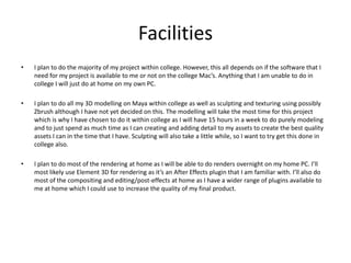 Facilities
• I plan to do the majority of my project within college. However, this all depends on if the software that I
need for my project is available to me or not on the college Mac’s. Anything that I am unable to do in
college I will just do at home on my own PC.
• I plan to do all my 3D modelling on Maya within college as well as sculpting and texturing using possibly
Zbrush although I have not yet decided on this. The modelling will take the most time for this project
which is why I have chosen to do it within college as I will have 15 hours in a week to do purely modeling
and to just spend as much time as I can creating and adding detail to my assets to create the best quality
assets I can in the time that I have. Sculpting will also take a little while, so I want to try get this done in
college also.
• I plan to do most of the rendering at home as I will be able to do renders overnight on my home PC. I’ll
most likely use Element 3D for rendering as it’s an After Effects plugin that I am familiar with. I’ll also do
most of the compositing and editing/post-effects at home as I have a wider range of plugins available to
me at home which I could use to increase the quality of my final product.
 
