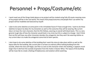 Personnel + Props/Costume/etc
• I wont need any of the things listed above as my project will be created using fully 3D assets meaning none
of my project will be in the real world. This means that props/costumes and people that I use within my
project will be modelled and textured by myself.
• I plan to do some sketches at some point in the immediate future if I have enough time. I want to do these
sketches to layout my ideas for my characters as well as the costumes they will be wearing. My current
idea is to have the main character, that the film follows, wearing an overall with black boots. This is a very
general rough idea of how the character would look in my mind, but this is subject to change. I don’t think
that my film will have any other characters besides the antagonist, but they won't be wearing clothes as
my current idea is to make the antagonist some kind of alien species.
• I also hope to do some sketches of the building that I want the story to take place within as well as the
layout idea for the building. My current plan is to have an ordinary office looking building from the
outside, where the story will begin, but then as soon as the character enters the building, it appears much
larger than it did from the outside (inspiration from the Tardis in Doctor Who). The layout of the building
will be maze like to create a feeling of helplessness and isolation whilst watching.
 