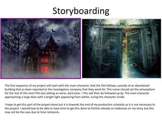 Storyboarding
The first sequence of my project will start with the main character, that the film follows, outside of an abandoned
building that as been reported to the investigation company that they work for. This scene should set the atmosphere
for the rest of the short film but setting an eerie, dark tone. I This will then be followed up by. The main character
approaching a large door with a bright light appearing from within, luring the character inside.
I hope to get this part of the project done but it is towards the end of my production schedule as it is not necessary to
the project. I would love to be able to have time to get this done to further elevate an elaborate on my story, but this
may not be the case due to time restraints.
 