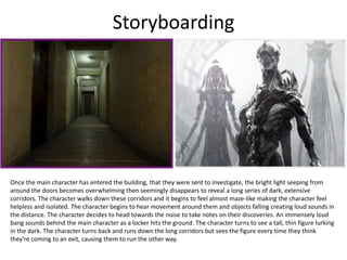 Storyboarding
Once the main character has entered the building, that they were sent to investigate, the bright light seeping from
around the doors becomes overwhelming then seemingly disappears to reveal a long series of dark, extensive
corridors. The character walks down these corridors and it begins to feel almost maze-like making the character feel
helpless and isolated. The character begins to hear movement around them and objects falling creating loud sounds in
the distance. The character decides to head towards the noise to take notes on their discoveries. An immensely loud
bang sounds behind the main character as a locker hits the ground. The character turns to see a tall, thin figure lurking
in the dark. The character turns back and runs down the long corridors but sees the figure every time they think
they're coming to an exit, causing them to run the other way.
 