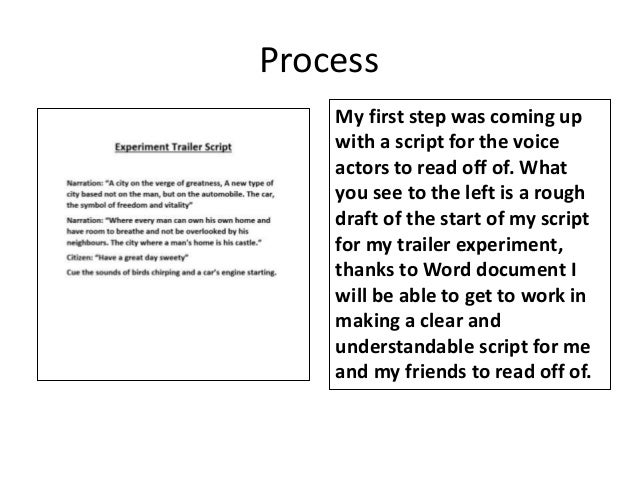 Process
My first step was coming up
with a script for the voice
actors to read off of. What
you see to the left is a rough
draft of the start of my script
for my trailer experiment,
thanks to Word document I
will be able to get to work in
making a clear and
understandable script for me
and my friends to read off of.
 