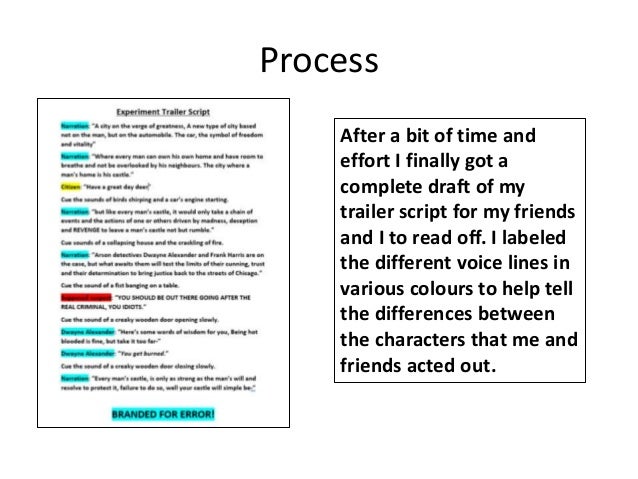 Process
After a bit of time and
effort I finally got a
complete draft of my
trailer script for my friends
and I to read off. I labeled
the different voice lines in
various colours to help tell
the differences between
the characters that me and
friends acted out.
 