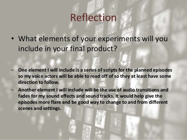 Reflection
• What elements of your experiments will you
include in your final product?
‒ One element I will include is a series of scripts for the planned episodes
so my voice actors will be able to read off of so they at least have some
direction to follow.
‒ Another element I will include will be the use of audio transitions and
fades for my sound effects and sound tracks. It would help give the
episodes more flare and be good way to change to and from different
scenes and settings.
 