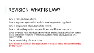 REVISION: WHAT IS LAW?
Law is rules and regulations.
Law is a system, system that made in a society/state to regulate it.
Law is a regulatory order, regulatory system.
Law is rule and regulation to control/ to control human conducts.
Laws are those rules and regulations which are made and applied in a state.
Rules of human conducts to maintain system(peace, order, justice) in a
society/ state.
Justice maintaining of a state is law.
Law means those rules and regulations which are made and implemented
by the “state”
 