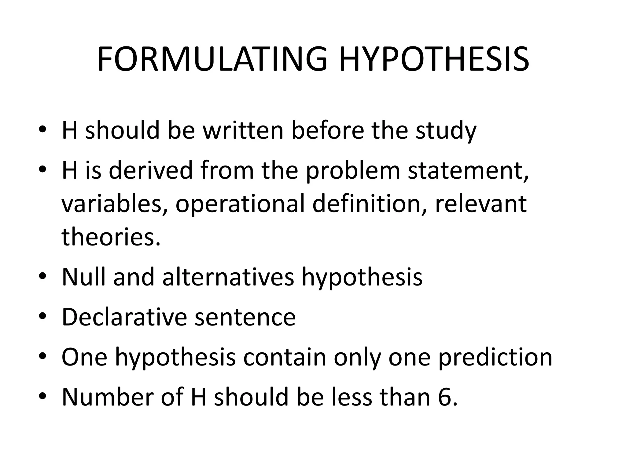 FORMULATING HYPOTHESIS
• H should be written before the study
• H is derived from the problem statement,
variables, operational definition, relevant
theories.
• Null and alternatives hypothesis
• Declarative sentence
• One hypothesis contain only one prediction
• Number of H should be less than 6.
 
