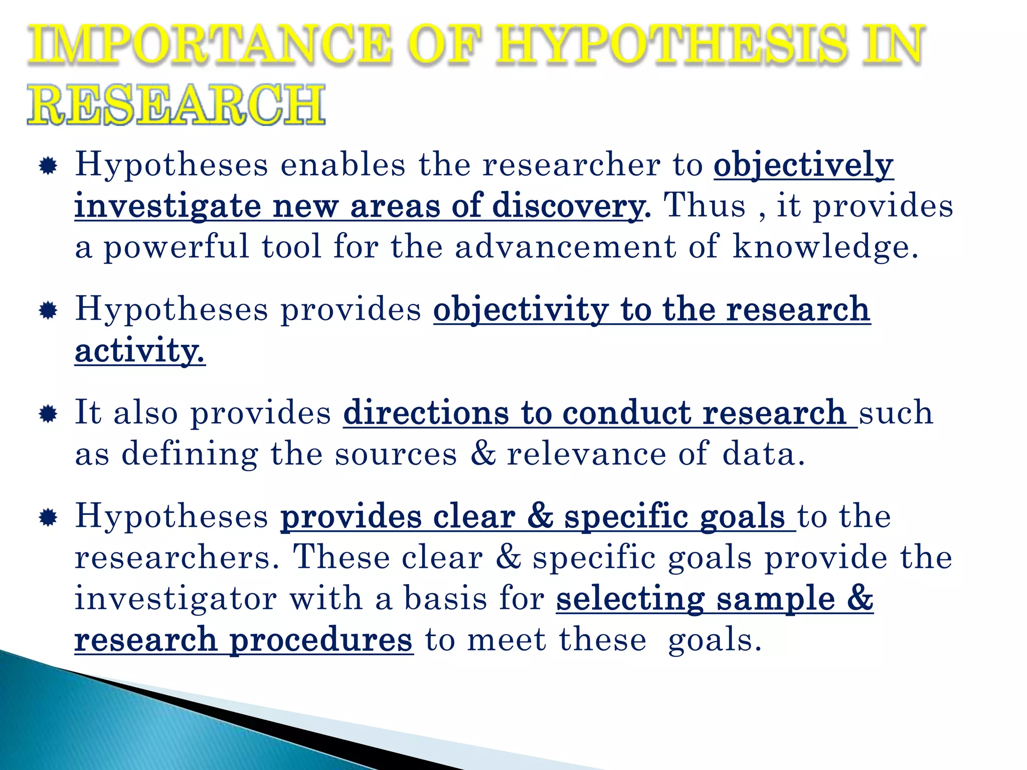  Hypotheses enables the researcher to objectively
investigate new areas of discovery. Thus , it provides
a powerful tool for the advancement of knowledge.
 Hypotheses provides objectivity to the research
activity.
 It also provides directions to conduct research such
as defining the sources & relevance of data.
 Hypotheses provides clear & specific goals to the
researchers. These clear & specific goals provide the
investigator with a basis for selecting sample &
research procedures to meet these goals.
 