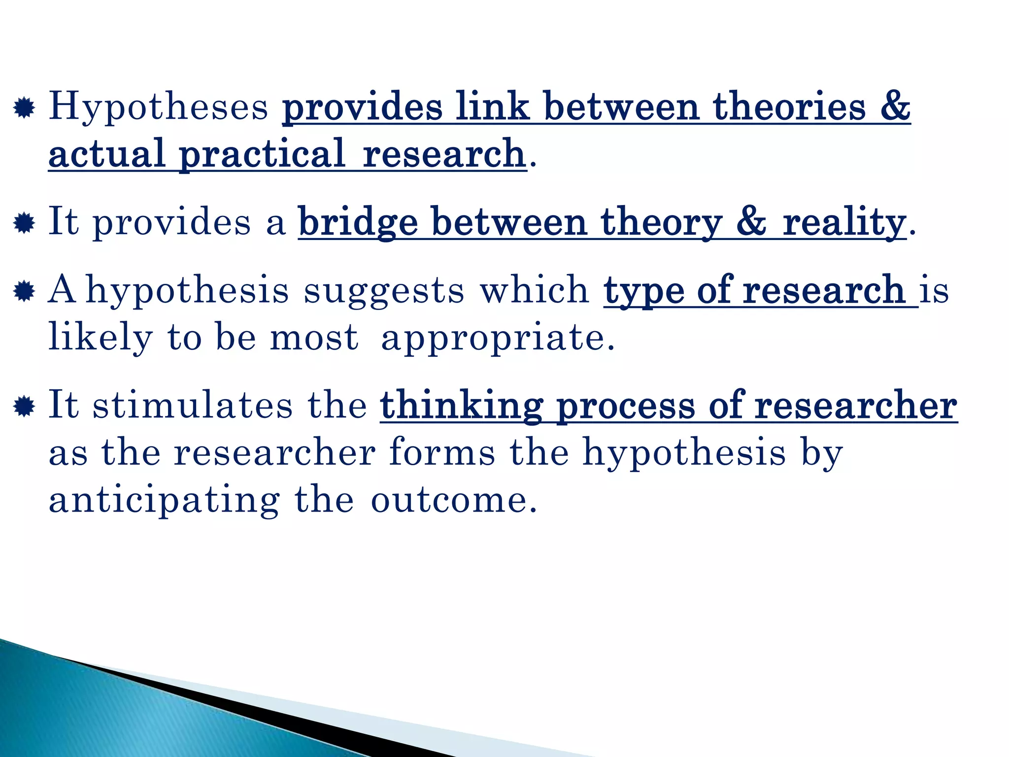  Hypotheses provides link between theories &
actual practical research.
 It provides a bridge between theory & reality.
 A hypothesis suggests which type of research is
likely to be most appropriate.
 It stimulates the thinking process of researcher
as the researcher forms the hypothesis by
anticipating the outcome.
 