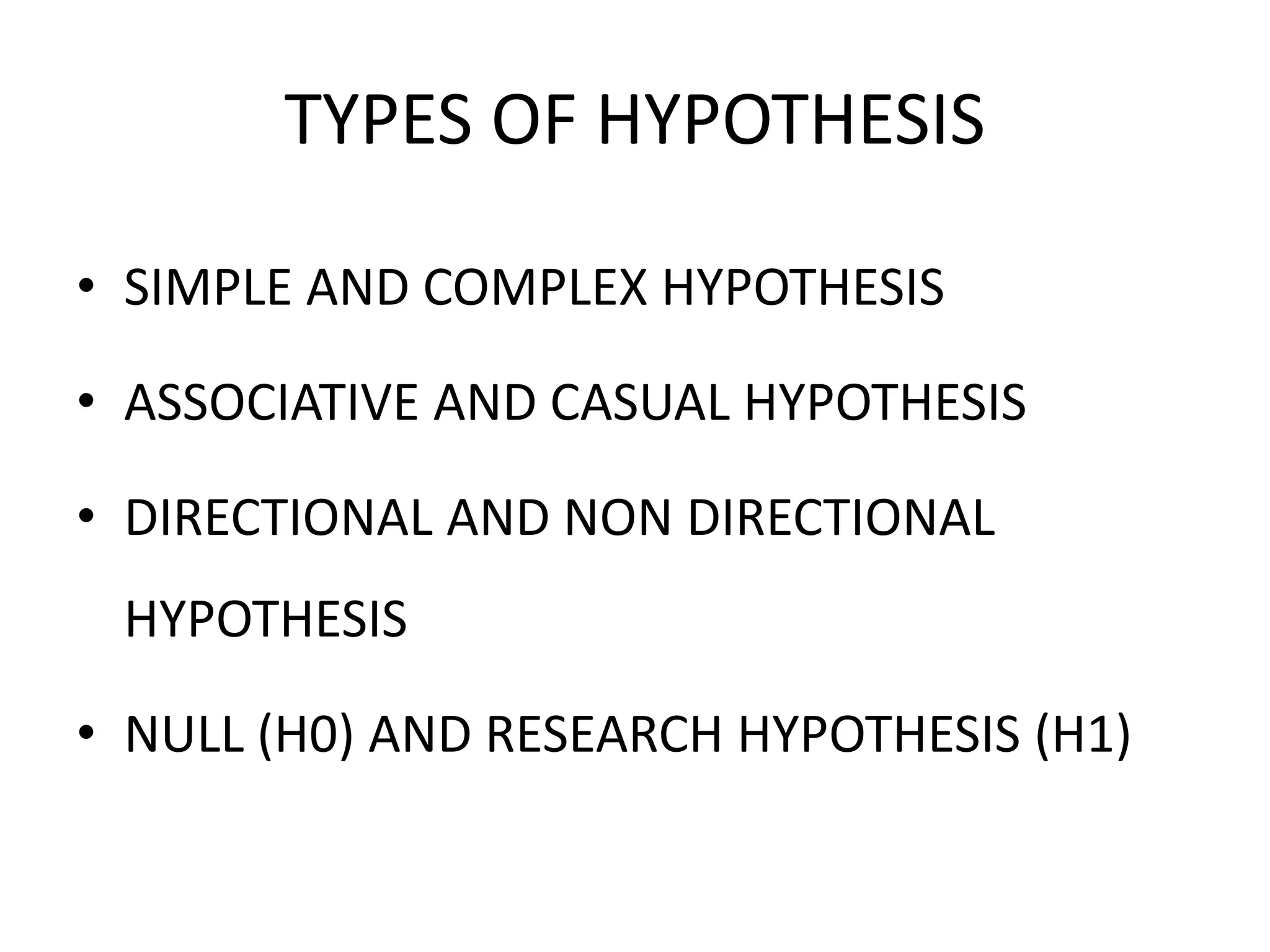 TYPES OF HYPOTHESIS
• SIMPLE AND COMPLEX HYPOTHESIS
• ASSOCIATIVE AND CASUAL HYPOTHESIS
• DIRECTIONAL AND NON DIRECTIONAL
HYPOTHESIS
• NULL (H0) AND RESEARCH HYPOTHESIS (H1)
 