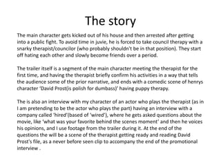 The story
The main character gets kicked out of his house and then arrested after getting
into a public fight. To avoid time in juvie, he is forced to take council therapy with a
snarky therapist/councilor (who probably shouldn't be in that position). They start
off hating each other and slowly become friends over a period.
The trailer itself is a segment of the main character meeting the therapist for the
first time, and having the therapist briefly confirm his activities in a way that tells
the audience some of the prior narrative, and ends with a comedic scene of henrys
character ‘David Prost(is polish for dumbass)’ having puppy therapy.
The is also an interview with my character of an actor who plays the therapist (as in
I am pretending to be the actor who plays the part) having an interview with a
company called ‘hired’(based of ‘wired’), where he gets asked questions about the
movie, like ‘what was your favorite behind the scenes moment’ and then he voices
his opinions, and I use footage from the trailer during it. At the end of the
questions the will be a scene of the therapist getting ready and reading David
Prost's file, as a never before seen clip to accompany the end of the promotional
interview .
 