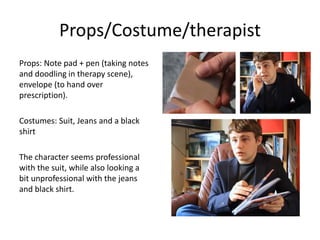 Props/Costume/therapist
Props: Note pad + pen (taking notes
and doodling in therapy scene),
envelope (to hand over
prescription).
Costumes: Suit, Jeans and a black
shirt
The character seems professional
with the suit, while also looking a
bit unprofessional with the jeans
and black shirt.
 