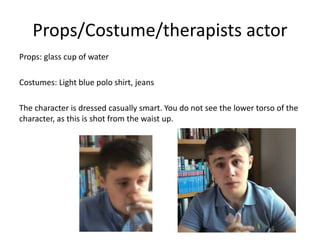 Props/Costume/therapists actor
Props: glass cup of water
Costumes: Light blue polo shirt, jeans
The character is dressed casually smart. You do not see the lower torso of the
character, as this is shot from the waist up.
 