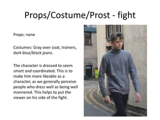 Props/Costume/Prost - fight
Props: none
Costumes: Gray over coat, trainers,
dark blue/black jeans.
The character is dressed to seem
smart and coordinated. This is to
make him more likeable as a
character, as we generally perceive
people who dress well as being well
mannered. This helps to put the
viewer on his side of the fight.
 