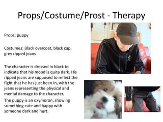 Props/Costume/Prost - Therapy
Props: puppy
Costumes: Black overcoat, black cap,
grey ripped jeans
The character is dressed in black to
indicate that his mood is quite dark. His
ripped jeans are supposed to reflect the
fight that he has just been in, with the
jeans representing the physical and
mental damage to the character.
The puppy is an oxymoron, showing
something cute and happy with
someone dark and hurt.
 