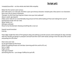 Script pt1
Therapist/councillor – an Arse whole who feels little empathy
Make this first section seem serious
Start with zoom in on note pad. And then a pan up to henrys character. Include quite a few zooms in on characters
faces and a lot of camera movement.
Therapist: So, Mr Prost how long has it been since your last outbreak?
About a week. (grumpyish)
(Takes some notes for an uncomfortably long amount of time while looking at Prost and making hmm sort of
questioning sounds and say I see).
What? What is it?
(Whispers attitude)
Show he has literally been drawing something like a race car
Fwoosh sound transition
End clip
Have edgar wright fast shots of him going to sleep and waking up and the process and it ticking by for days and days
with him literally just going on computer and stuff and then end it with hands coming in from the side of the screen
and pulling him off screen
Have voice over now
So you got kicked out the house
(Show him getting thrown out and door slamming with him and his PJ’s on)
Got in a fight
(Fight scene)
Then got arrested?
(Something like this – can change if difficult to pull off)
 