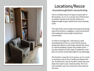 Locations/Recce
-Knaresborough/dad’s house/landing
The is a limited amount of space to work with in
this location, as it is in a narrow area of the house.
A solution may be to set up the camera at a
diagonal angle to give myself some more working
room.
The risks of this area include interruption by family,
noise from family or neighbors, rain/a storm/wind
interrupting the sound, light coming from
conservatory.
In order to manage this, I will choose a well
forecasted day to film on, and if the do end up
being interruptions I will simply reshoot the scene,
as I will be breaking it down into smaller shots. I
can also reshoot on other days if needed be, and I
plan to use the conservatory light to my advantage.
The location is easy for me to access, as it is a room
in my house, and so the is hardly any distance for
me. Furthermore, one of my other actors lives just
down the road in case I need any help. The is no
cost included, and I can access this room easily at
any time.
 