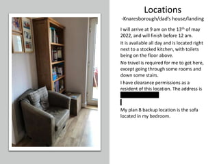 Locations
-Knaresborough/dad’s house/landing
I will arrive at 9 am on the 13th of may
2022, and will finish before 12 am.
It is available all day and is located right
next to a stocked kitchen, with toilets
being on the floor above.
No travel is required for me to get here,
except going through some rooms and
down some stairs.
I have clearance permissions as a
resident of this location. The address is
11 Kirkhamcourt.
My plan B backup location is the sofa
located in my bedroom.
 