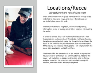 Locations/Recce
-Starbeck/mother’s house/living room
The is a limited amount of space, however the is enough to do
mid shot, to close shot range, and since I do not need any
particularly long shots this is ok.
The risks include noise neighbors, interruption by family,
interruption by cat or puppy, rain or other weather interrupting
the audio.
In order to combat this, I will invite my friend over on a well
forecasted day and can reshoot if needs be. I will also choose a
day where my mother is bringing the dog with her and keep the
doors to the room locked, so that the cat does not interrupt us.
If the are any unnecessary interruptions, I will simply restart the
scene from a cut point and go from there.
The distance for me is not much, as it is a room in my mother's
house, however for henry it is a 10-minuet drive. To solve this
issue, I will invite him to sleep over the night prior to filming
and give him a lift. The is no cost associated with using this
location, and I can access it easily at any time.
 