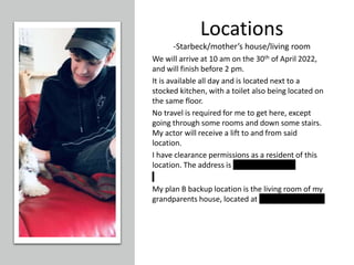 Locations
-Starbeck/mother’s house/living room
We will arrive at 10 am on the 30th of April 2022,
and will finish before 2 pm.
It is available all day and is located next to a
stocked kitchen, with a toilet also being located on
the same floor.
No travel is required for me to get here, except
going through some rooms and down some stairs.
My actor will receive a lift to and from said
location.
I have clearance permissions as a resident of this
location. The address is 11 Kirkhamcourt.
My plan B backup location is the living room of my
grandparents house, located at 10 terisblabla road
 