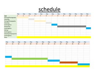schedule
Day Day Day Day Day Day Day Day Day Day Day Day Day Day Da
Task 1 2 3 4 5 6 7 8 9 10 11 12 13 14 15
Filming/Photography
Checking
Fiming/Photography
Checking
Contengancy
Photoshop
Contengancy
Editing
Contengancy
Checking Powerpoints
Contengancy
Diary
Day Day Day Day Day Day Day Day Day Day Day Day Day Day Day
13 14 15 16 17 18 19 20 21 22 23 24 25 26 27
 