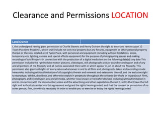 Clearance and Permissions LOCATION
Land Owner
I, the undersigned hereby grant permission to Charlie Stevens and Henry Graham the right to enter and remain upon 10
Tyson Place(the Property), which shall include not only real property but any fixtures, equipment or other personal property
thereat or thereon, located at 10 Tyson Place, with personnel and equipment (including without limitations, props,
temporary sets, lighting, camera and special effects equipment) for the purpose of photographing scenes and making
recordings of said Property in connection with the production of a digital media text on the following date(s): any date This
permission includes the right to take motion pictures, videotapes, still photographs and/or sound recordings on and of any
and all portions of the Property and all names associated there with or which appear in, on or about the Property. This
permission also grants all rights of every nature whatsoever in and to all films and photographs taken and recordings made
hereunder, including without limitation of all copyrights therein and renewals and extensions thereof, and the exclusive right
to reproduce, exhibit, distribute, and otherwise exploit in perpetuity throughout the universe (in whole or in part) such films,
photographs and recordings in any and all media, whether now known or hereafter devised, including without limitation in
and in connection with the documentary video and the advertising and other exploitation thereof. I certify that I have the full
right and authority to enter into this agreement and grant the rights herein granted, and that the consent or permission of no
other person, firm, or entity is necessary in order to enable you to exercise or enjoy the rights herein granted.
 