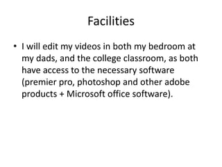 Facilities
• I will edit my videos in both my bedroom at
my dads, and the college classroom, as both
have access to the necessary software
(premier pro, photoshop and other adobe
products + Microsoft office software).
 
