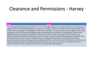 Clearance and Permissions - Harvey
Actor Crew
I, the undersigned hereby grant permission to YOUR NAME the right to capture my images and likeness in the production of
a digital media text on the following date(s): Thursday the 7th of April to 25th April. This permission includes the right to take
motion pictures, videotapes, still photographs and/or sound recordings. This permission also grants all rights of every nature
whatsoever in and to all films and photographs taken and recordings made hereunder, including without limitation of all
copyrights therein and renewals and extensions thereof, and the exclusive right to reproduce, exhibit, distribute, and
otherwise exploit in perpetuity throughout the universe (in whole or in part) such films, photographs and recordings in any
and all media, whether now known or hereafter devised, including without limitation in and in connection with the
documentary video and the advertising and other exploitation thereof. I certify that I have the full right and authority to enter
into this agreement and grant the rights herein granted, and that the consent or permission of no other person, firm, or
entity is necessary in order to enable you to exercise or enjoy the rights herein granted.
 