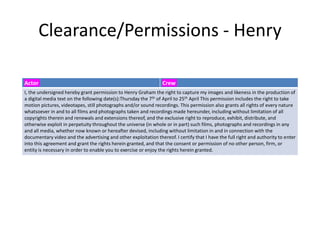Clearance/Permissions - Henry
Actor Crew
I, the undersigned hereby grant permission to Henry Graham the right to capture my images and likeness in the production of
a digital media text on the following date(s):Thursday the 7th of April to 25th April This permission includes the right to take
motion pictures, videotapes, still photographs and/or sound recordings. This permission also grants all rights of every nature
whatsoever in and to all films and photographs taken and recordings made hereunder, including without limitation of all
copyrights therein and renewals and extensions thereof, and the exclusive right to reproduce, exhibit, distribute, and
otherwise exploit in perpetuity throughout the universe (in whole or in part) such films, photographs and recordings in any
and all media, whether now known or hereafter devised, including without limitation in and in connection with the
documentary video and the advertising and other exploitation thereof. I certify that I have the full right and authority to enter
into this agreement and grant the rights herein granted, and that the consent or permission of no other person, firm, or
entity is necessary in order to enable you to exercise or enjoy the rights herein granted.
 
