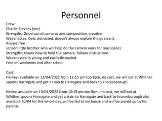 Personnel
Crew:
Charlie Stevens (me)
Strengths: Good use of cameras and composition, creative
Weaknesses: Gets distracted, doesn’t always explain things clearly
Always free
Jenson(little brother who will help do the camera work for one scene)
Strengths: Knows how to hold the camera, follows instructions
Weaknesses: is young and easily distracted
Free on weekends and after school
Cast:
Harvey: available on 13/04/2022 from 12:15 pm too 8pm, no cost, we will eat at Whither
spoons Harrogate and get a train to Harrogate and back to knaresborough
Henry: available on 13/04/2022 from 12:15 pm too 8pm, no cost, we will eat at
Whither spoons Harrogate and get a train to Harrogate and back to knaresborough also
available 30/04 for the whole day, will be fed at my house and will be picked up by his
parents.
 