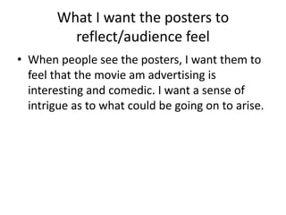 What I want the posters to
reflect/audience feel
• When people see the posters, I want them to
feel that the movie am advertising is
interesting and comedic. I want a sense of
intrigue as to what could be going on to arise.
 