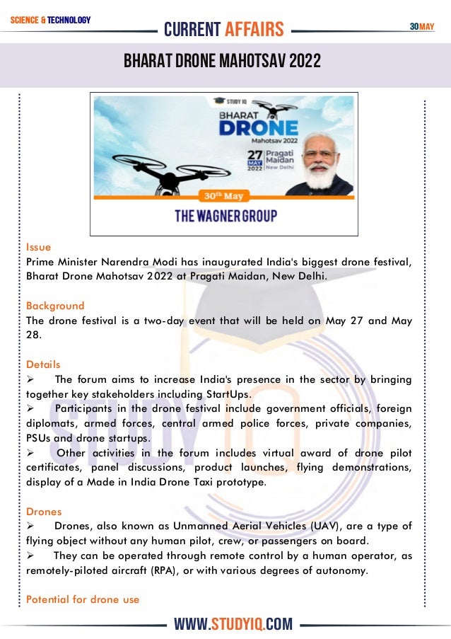 CURRENT AFFAIRS
www.studyiq.com
Bharat Drone Mahotsav 2022
Science & technology
Issue
Prime Minister Narendra Modi has inaugurated India's biggest drone festival,
Bharat Drone Mahotsav 2022 at Pragati Maidan, New Delhi.
Background
The drone festival is a two-day event that will be held on May 27 and May
28.
Details
 The forum aims to increase India's presence in the sector by bringing
together key stakeholders including StartUps.
 Participants in the drone festival include government officials, foreign
diplomats, armed forces, central armed police forces, private companies,
PSUs and drone startups.
 Other activities in the forum includes virtual award of drone pilot
certificates, panel discussions, product launches, flying demonstrations,
display of a Made in India Drone Taxi prototype.
Drones
 Drones, also known as Unmanned Aerial Vehicles (UAV), are a type of
flying object without any human pilot, crew, or passengers on board.
 They can be operated through remote control by a human operator, as
remotely-piloted aircraft (RPA), or with various degrees of autonomy.
Potential for drone use
30may
 