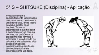 Procura corrigir o
comportamento inadequado
das pessoas e consiste em
uma nova fase, onde todos
deverão moldar seus
hábitos. Todos na
organização devem seguir
e comprometer-se com as
normas, os padrões e os
procedimentos formais e
informais e introduzindo os
conceitos de kaizen na vida
pessoal (hábitos),
profissional (aquisição de
conhecimentos) e na
empresa como um todo.
5° S – SHITSUKE (Disciplina) - Aplicação
 