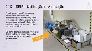 Consiste em identificar o que é
necessário, e o que não é
necessário para o trabalho; onde
somente o que for necessário deve
permanecer no local. Materiais,
equipamentos e máquinas podem
ser relacionados.
Os itens desnecessários deverão ser
descartados, ou disponibilizados
para outros locais: Área de
quarentena.
1° S – SEIRI (Utilização) - Aplicação
 
