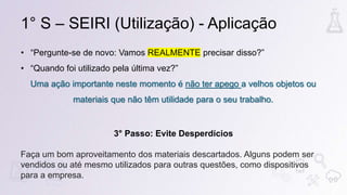 1° S – SEIRI (Utilização) - Aplicação
• “Pergunte-se de novo: Vamos REALMENTE precisar disso?”
• “Quando foi utilizado pela última vez?”
Uma ação importante neste momento é não ter apego a velhos objetos ou
materiais que não têm utilidade para o seu trabalho.
3° Passo: Evite Desperdícios
Faça um bom aproveitamento dos materiais descartados. Alguns podem ser
vendidos ou até mesmo utilizados para outras questões, como dispositivos
para a empresa.
 