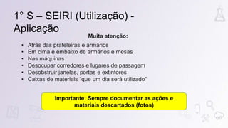 1° S – SEIRI (Utilização) -
Aplicação
Muita atenção:
• Atrás das prateleiras e armários
• Em cima e embaixo de armários e mesas
• Nas máquinas
• Desocupar corredores e lugares de passagem
• Desobstruir janelas, portas e extintores
• Caixas de materiais “que um dia será utilizado"
Importante: Sempre documentar as ações e
materiais descartados (fotos)
 