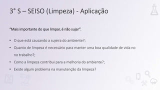 “Mais importante do que limpar, é não sujar”.
• O que está causando a sujeira do ambiente?;
• Quanto de limpeza é necessário para manter uma boa qualidade de vida no
no trabalho?;
• Como a limpeza contribui para a melhoria do ambiente?;
• Existe algum problema na manutenção da limpeza?
3° S – SEISO (Limpeza) - Aplicação
 