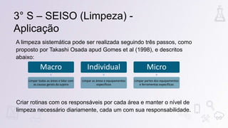 3° S – SEISO (Limpeza) -
Aplicação
A limpeza sistemática pode ser realizada seguindo três passos, como
proposto por Takashi Osada apud Gomes et al (1998), e descritos
abaixo:
Macro
Limpar todas as áreas e lidar com
as causas gerais da sujeira
Individual
Limpar as áreas e equipamentos
específicos
Micro
Limpar partes dos equipamentos
e ferramentas específicas
Criar rotinas com os responsáveis por cada área e manter o nível de
limpeza necessário diariamente, cada um com sua responsabilidade.
 