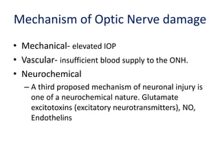 Mechanism of Optic Nerve damage
• Mechanical- elevated IOP
• Vascular- insufficient blood supply to the ONH.
• Neurochemical
– A third proposed mechanism of neuronal injury is
one of a neurochemical nature. Glutamate
excitotoxins (excitatory neurotransmitters), NO,
Endothelins
 