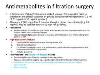 Antimetabolites in filtration surgery
• 5-fluorouracil (50 mg/ml solution soaked sponges for 5 minutes prior to
creation of the scleral trapdoor, or postop subconjunctival injection of 0.1 ml
of 25 mg/ml or 50 mg/ml solution)
• Mitomycin C { 0.2 mg/ml for 2 minutes, though a higher concentration(e.g. 0.4
mg/ml)} may be used for particularly high-risk patients;
• Indications
– Presence of risk factors for surgical failure and used with caution In patients with very thin
conjunctiva or sclera or in high myopes.
– In uncomplicated glaucoma the use of low-dose antimetabolites may improve long-term
control of IOP.
• High-risk factors include
1. Previous failed trabeculectomy or filtering device, and
2. Neovascular glaucoma,
3. Certain secondary glaucomas (e.g. inflammatory, post-traumatic angle recession and
iridocorneal endothelial syndrome).
4. Aphakic glaucoma
• Intermediate- and lower-risk factors include
– Combined glaucoma filtration surgery/cataract extraction
– Previous conjunctival surgery, e.g., squint surgery/detachment surgery/trabeculotomy
– Patients on topical medication (particularly sympathomimetics) for over 3 years,
– Age under 40.
– Black ethnicity,
 
