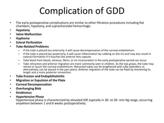 Complication of GDD
• The early postoperative complications are similar to other filtration procedures including flat
chambers, hypotony, and suprachoroidal hemorrhage.
• Hypotony
• Valve Malfunction
• Hyphema
• Scleral Perforation
• Tube-Related Problems
– If the tube is placed too anteriorly, it will cause decompensation of the corneal endothelium.
– If the tube is placed too posteriorly, it will cause inflammation by rubbing on the iris and may also result in
cataract formation if it touches the anterior lens capsule.
– Tube block from blood, vitreous, fibrin, or iris incarceration in the early postoperative period can occur.
– Tube retraction and anterior migration are more commonly seen in children. As the eye grows, the tube may
retract or touch the corneal endothelium. Retracted tubes can be lengthened with tube extenders or,
alternatively, can be placed in the pars plana. Anterior migration of the tube can be fixed by shortening its
length and a more posterior reinsertion.
• Tube Erosion and Endophthalmitis
• Migration or Expulsion of the Plate
• Corneal Decompensation
• Overhanging Bleb
• Strabismus
• Hypertensive Phase
Hypertensive phase is characterized by elevated IOP, typically in 30- to 50- mm Hg range, occurring
anywhere between 1 and 6 weeks postoperatively.
 