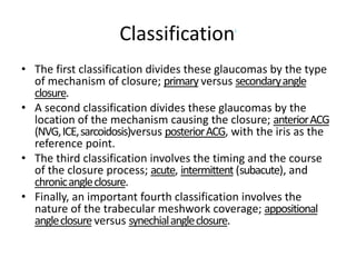 ClassificationJ
• The first classification divides these glaucomas by the type
of mechanism of closure; primary versus secondaryangle
closure.
• A second classification divides these glaucomas by the
location of the mechanism causing the closure; anteriorACG
(NVG,ICE,sarcoidosis)versus posteriorACG, with the iris as the
reference point.
• The third classification involves the timing and the course
of the closure process; acute, intermittent (subacute), and
chronicangleclosure.
• Finally, an important fourth classification involves the
nature of the trabecular meshwork coverage; appositional
angleclosure versus synechialangleclosure.
 