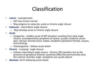 Classification
• Latent – asymptomatic
– IOP may remain normal
– May progress to subacute, acute or chronic angle closure
• Subacute - intermittent angle closure
– May develop acute or chronic angle closure
• Acute
– Congestive - Sudden onset of IOP elevation resulting from total angle
closure, accompanied by symptoms of severe, usually unilateral, ocular
pain, red eye, blurred vision, haloes, headache (ipsilateral frontal), nausea,
and vomiting.
– Postcongestive - follows acute attack
• Chronic - ‘creeping ’ angle closure
– Follows intermittent angle closure - Chronic IOP elevation due to the
presence of peripheral anterior synechiae (PAS) that permanently close
the anterior chamber angle. Symptoms are usually absent
• Absolute No PL following acute attack
 