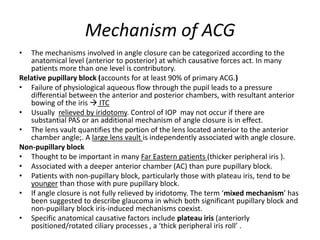 Mechanism of ACG
• The mechanisms involved in angle closure can be categorized according to the
anatomical level (anterior to posterior) at which causative forces act. In many
patients more than one level is contributory.
Relative pupillary block (accounts for at least 90% of primary ACG.)
• Failure of physiological aqueous flow through the pupil leads to a pressure
differential between the anterior and posterior chambers, with resultant anterior
bowing of the iris  ITC
• Usually relieved by iridotomy. Control of IOP may not occur if there are
substantial PAS or an additional mechanism of angle closure is in effect.
• The lens vault quantifies the portion of the lens located anterior to the anterior
chamber angle;. A large lens vault is independently associated with angle closure.
Non-pupillary block
• Thought to be important in many Far Eastern patients (thicker peripheral iris ).
• Associated with a deeper anterior chamber (AC) than pure pupillary block.
• Patients with non-pupillary block, particularly those with plateau iris, tend to be
younger than those with pure pupillary block.
• If angle closure is not fully relieved by iridotomy. The term ‘mixed mechanism’ has
been suggested to describe glaucoma in which both significant pupillary block and
non-pupillary block iris-induced mechanisms coexist.
• Specific anatomical causative factors include plateau iris (anteriorly
positioned/rotated ciliary processes , a ‘thick peripheral iris roll’ .
 