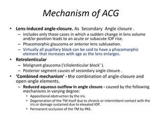Mechanism of ACG
• Lens-induced angle-closure. As Secondary Angle closure .
– Includes only those cases in which a sudden change in lens volume
and/or position leads to an acute or subacute IOP rise.
– Phacomorphic glaucoma or anterior lens subluxation.
– Virtually all pupillary block can be said to have a phacomorphic
element that increases with age as the lens enlarges.
• Retrolenticular
– Malignant glaucoma (‘ciliolenticular block’ ).
– Posterior segment causes of secondary angle closure .
• ‘Combined mechanism’ - the combination of angle-closure and
open-angle elements.
– Reduced aqueous outflow in angle closure - caused by the following
mechanisms in varying degree:
• Appositional obstruction by the iris.
• Degeneration of the TM itself due to chronic or intermittent contact with the
iris or damage sustained due to elevated IOP.
• Permanent occlusion of the TM by PAS.
 