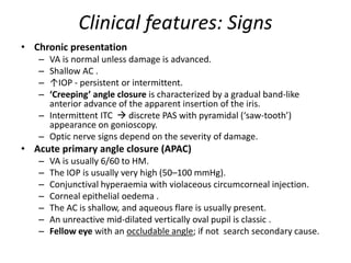 Clinical features: Signs
• Chronic presentation
– VA is normal unless damage is advanced.
– Shallow AC .
– ↑IOP - persistent or intermittent.
– ‘Creeping’ angle closure is characterized by a gradual band-like
anterior advance of the apparent insertion of the iris.
– Intermittent ITC  discrete PAS with pyramidal (‘saw-tooth’)
appearance on gonioscopy.
– Optic nerve signs depend on the severity of damage.
• Acute primary angle closure (APAC)
– VA is usually 6/60 to HM.
– The IOP is usually very high (50–100 mmHg).
– Conjunctival hyperaemia with violaceous circumcorneal injection.
– Corneal epithelial oedema .
– The AC is shallow, and aqueous flare is usually present.
– An unreactive mid-dilated vertically oval pupil is classic .
– Fellow eye with an occludable angle; if not search secondary cause.
 