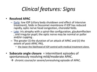 Clinical features: Signs
• Resolved APAC
– Early: low IOP (ciliary body shutdown and effect of intensive
treatment), folds in Descemet membrane if IOP has reduced
rapidly, optic nerve head congestion, choroidal folds.
– Late: iris atrophy with a spiral-like configuration, glaukomflecken
, and irregular pupil; the optic nerve may be normal or pallor
and/or cupping .
– The greater (i) the duration of an attack of APAC and (ii) the
extent of post-APAC PAS,
• the lower the likelihood of IOP control with medical treatment alone.
• Subacute angle closure = intermittent episodes of
spontaneously resolving mild/moderate APAC.
 chronic course/or severe/unresolving episode of APAC.
 