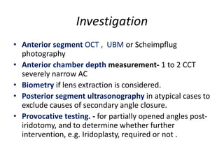 Investigation
• Anterior segment OCT , UBM or Scheimpflug
photography
• Anterior chamber depth measurement- 1 to 2 CCT
severely narrow AC
• Biometry if lens extraction is considered.
• Posterior segment ultrasonography in atypical cases to
exclude causes of secondary angle closure.
• Provocative testing. - for partially opened angles post-
iridotomy, and to determine whether further
intervention, e.g. Iridoplasty, required or not .
 